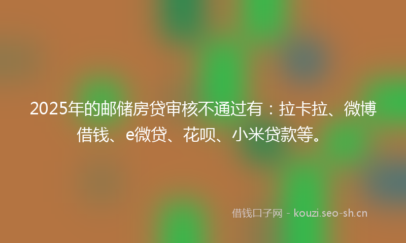 2025年的邮储房贷审核不通过有：拉卡拉、微博借钱、e微贷、花呗、小米贷款等。