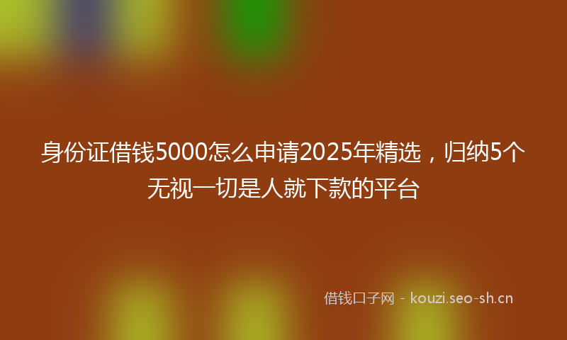 身份证借钱5000怎么申请2025年精选,归纳5个无视一切是人就下款的平台