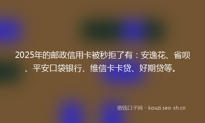2025年的邮政信用卡被秒拒了有：安逸花、省呗、平安口袋银行、维信卡卡贷、好期贷等。