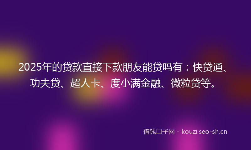 2025年的贷款直接下款朋友能贷吗有：快贷通、功夫贷、超人卡、度小满金融、微粒贷等。