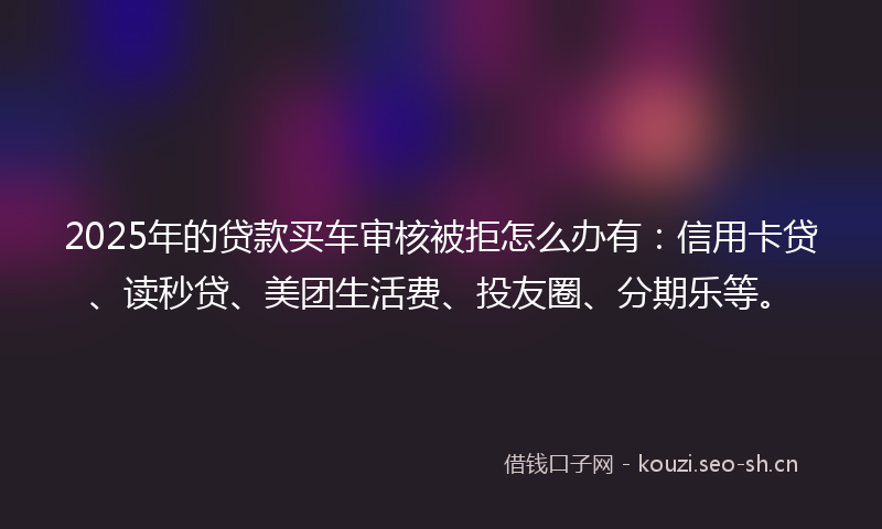 2025年的贷款买车审核被拒怎么办有：信用卡贷、读秒贷、美团生活费、投友圈、分期乐等。