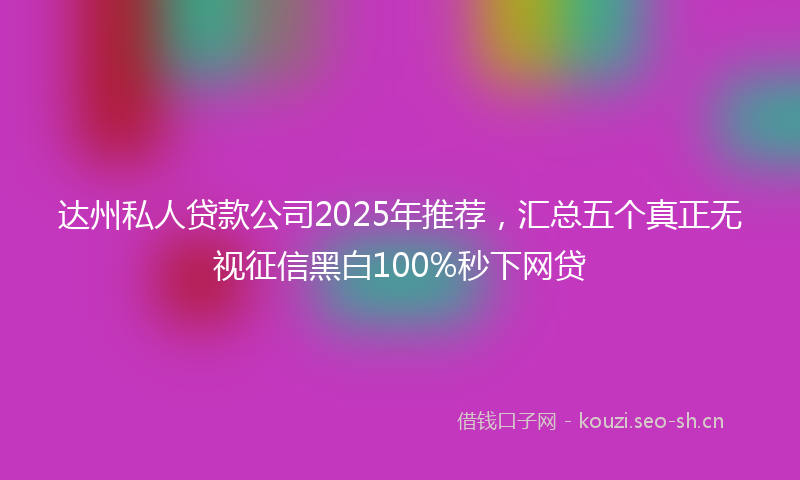 达州私人贷款公司2025年推荐，汇总五个真正无视征信黑白100%秒下网贷