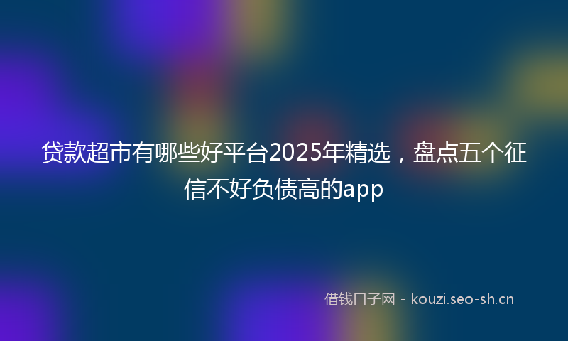 贷款超市有哪些好平台2025年精选，盘点五个征信不好负债高的app