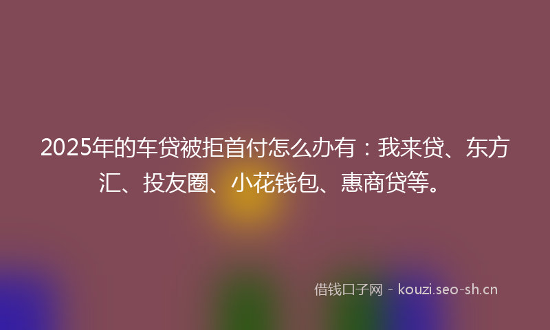 2025年的车贷被拒首付怎么办有:我来贷、东方汇、投友圈、小花钱包、惠商贷等。