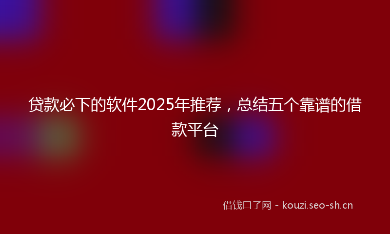 贷款必下的软件2025年推荐，总结五个靠谱的借款平台