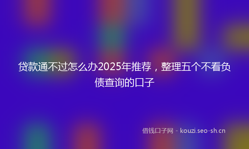 贷款通不过怎么办2025年推荐，整理五个不看负债查询的口子