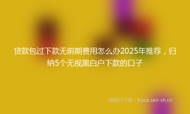 贷款包过下款无前期费用怎么办2025年推荐，归纳5个无视黑白户下款的口子