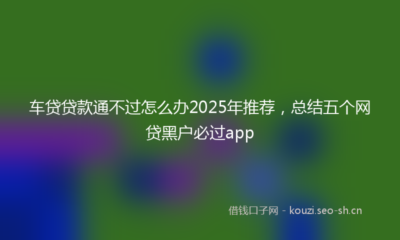 车贷贷款通不过怎么办2025年推荐，总结五个网贷黑户必过app