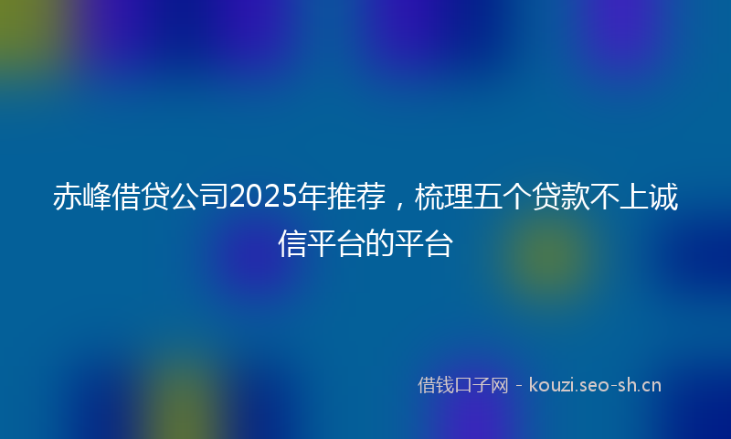 赤峰借贷公司2025年推荐，梳理五个贷款不上诚信平台的平台