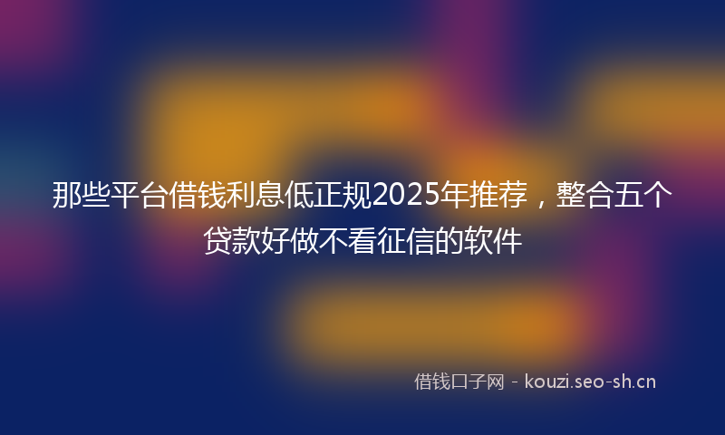 那些平台借钱利息低正规2025年推荐,整合五个贷款好做不看征信的软件