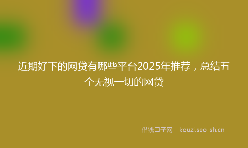 近期好下的网贷有哪些平台2025年推荐，总结五个无视一切的网贷