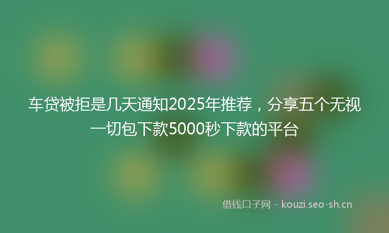 车贷被拒是几天通知2025年推荐，分享五个无视一切包下款5000秒下款的平台