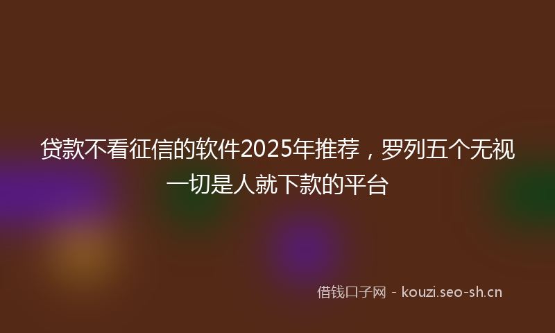 贷款不看征信的软件2025年推荐，罗列五个无视一切是人就下款的平台
