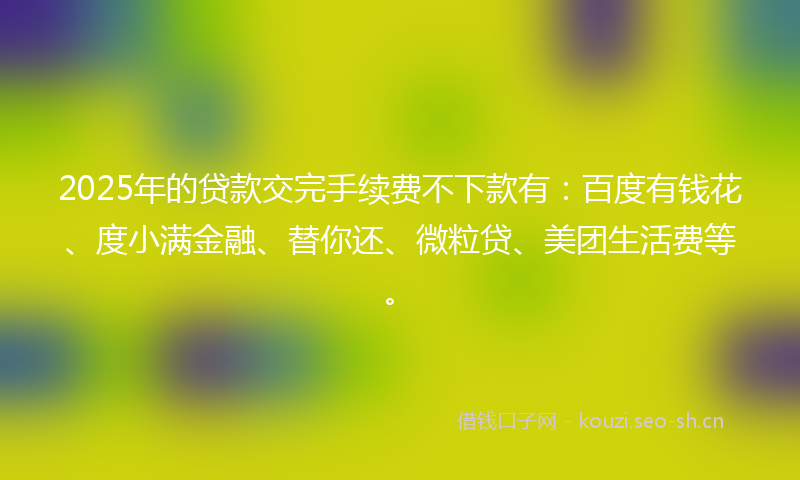 2025年的贷款交完手续费不下款有：百度有钱花、度小满金融、替你还、微粒贷、美团生活费等。