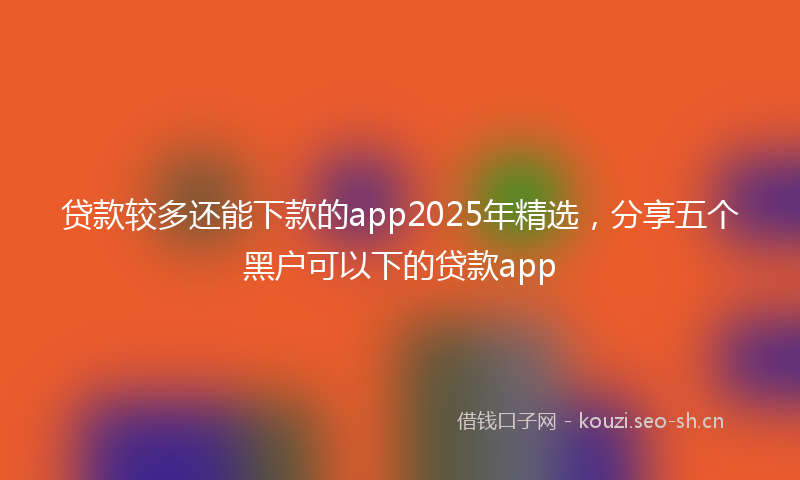 贷款较多还能下款的app2025年精选，分享五个黑户可以下的贷款app