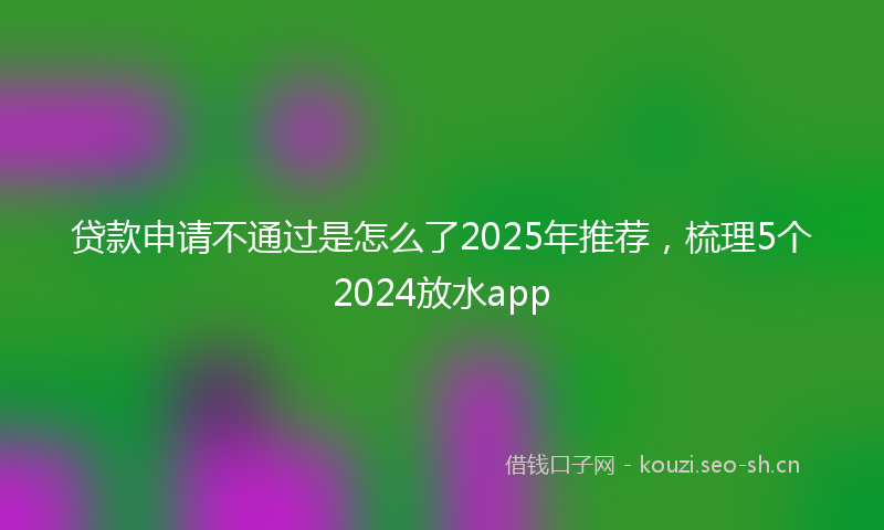 贷款申请不通过是怎么了2025年推荐，梳理5个2024放水app
