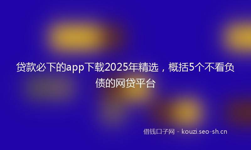 贷款必下的app下载2025年精选，概括5个不看负债的网贷平台