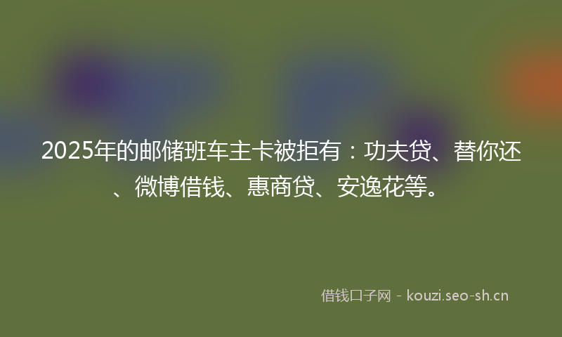 2025年的邮储班车主卡被拒有：功夫贷、替你还、微博借钱、惠商贷、安逸花等。