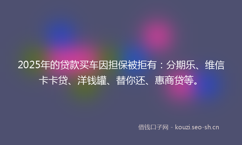 2025年的贷款买车因担保被拒有：分期乐、维信卡卡贷、洋钱罐、替你还、惠商贷等。