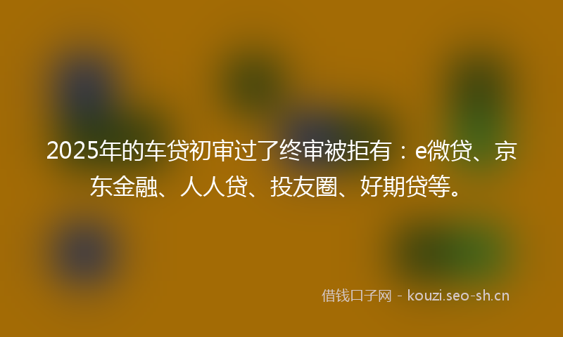 2025年的车贷初审过了终审被拒有：e微贷、京东金融、人人贷、投友圈、好期贷等。
