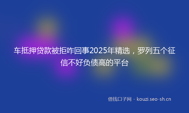 车抵押贷款被拒咋回事2025年精选，罗列五个征信不好负债高的平台