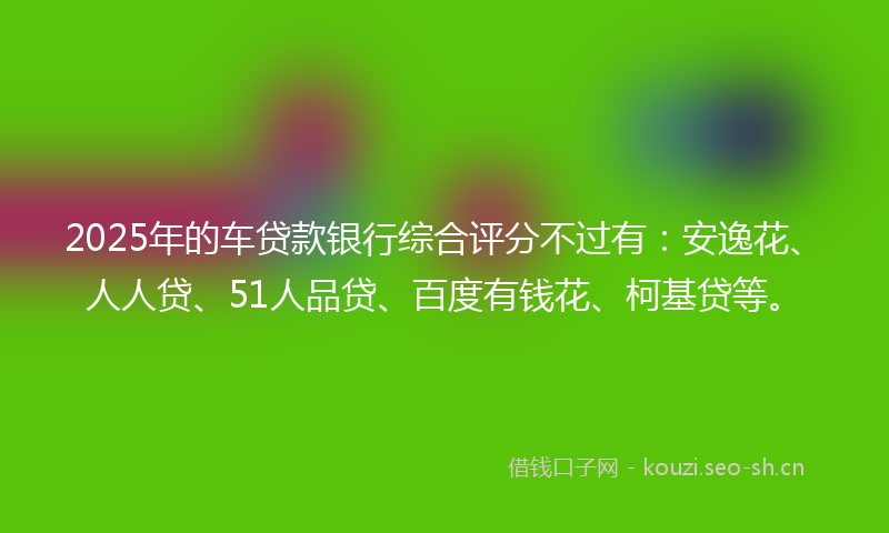 2025年的车贷款银行综合评分不过有：安逸花、人人贷、51人品贷、百度有钱花、柯基贷等。