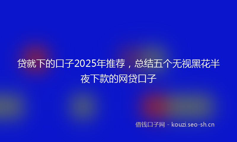 贷就下的口子2025年推荐，总结五个无视黑花半夜下款的网贷口子