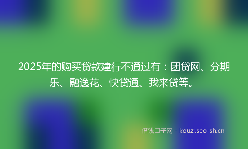 2025年的购买贷款建行不通过有：团贷网、分期乐、融逸花、快贷通、我来贷等。