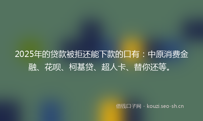 2025年的贷款被拒还能下款的口有：中原消费金融、花呗、柯基贷、超人卡、替你还等。