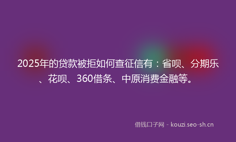2025年的贷款被拒如何查征信有：省呗、分期乐、花呗、360借条、中原消费金融等。