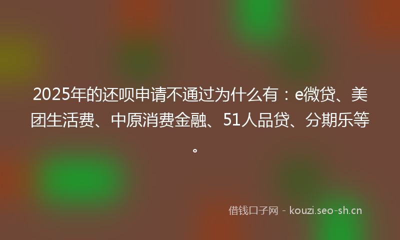 2025年的还呗申请不通过为什么有:e微贷、美团生活费、中原消费金融、51人品贷、分期乐等。