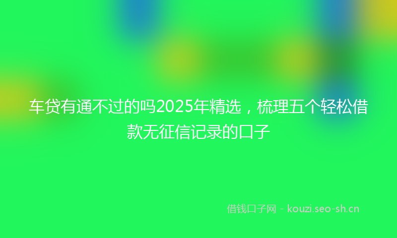 车贷有通不过的吗2025年精选，梳理五个轻松借款无征信记录的口子