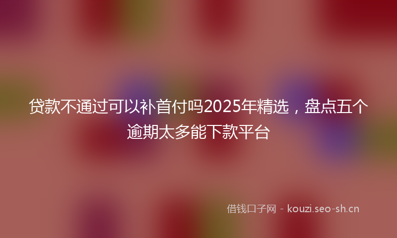 贷款不通过可以补首付吗2025年精选，盘点五个逾期太多能下款平台