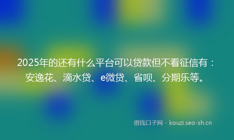 2025年的还有什么平台可以贷款但不看征信有：安逸花、滴水贷、e微贷、省呗、分期乐等。