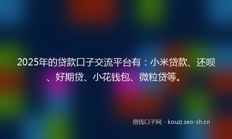 2025年的贷款口子交流平台有：小米贷款、还呗、好期贷、小花钱包、微粒贷等。