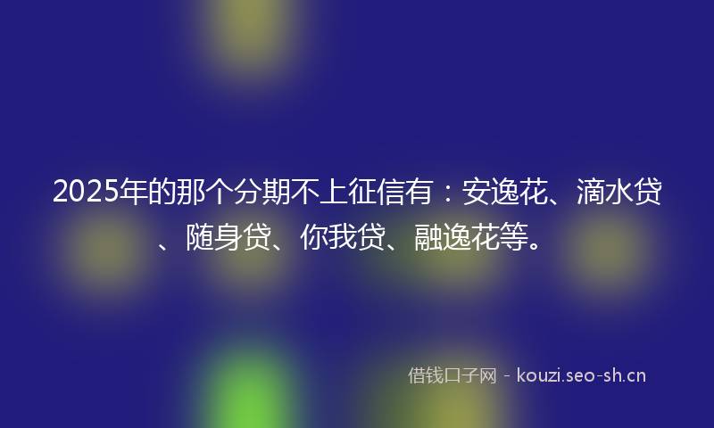 2025年的那个分期不上征信有：安逸花、滴水贷、随身贷、你我贷、融逸花等。