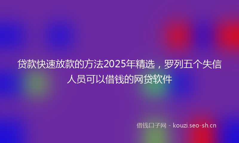 贷款快速放款的方法2025年精选，罗列五个失信人员可以借钱的网贷软件