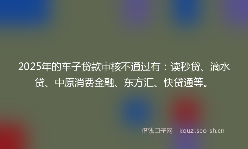 2025年的车子贷款审核不通过有:读秒贷、滴水贷、中原消费金融、东方汇、快贷通等。