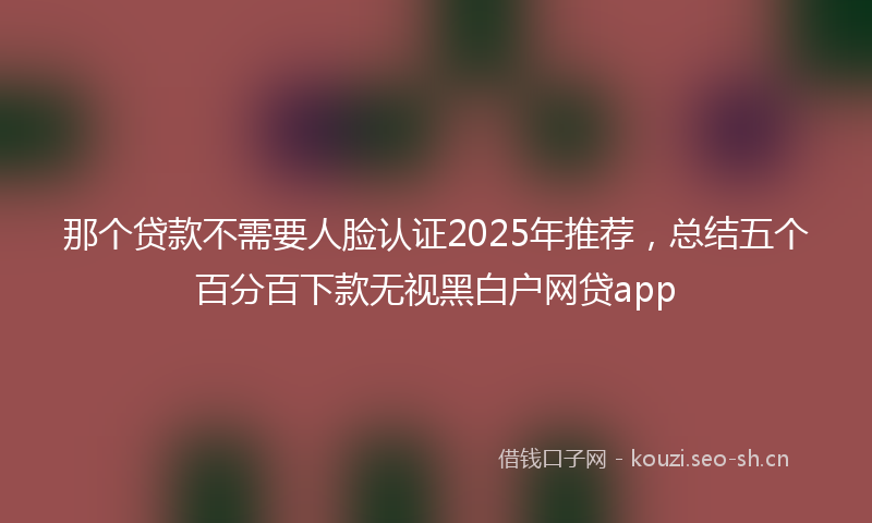 那个贷款不需要人脸认证2025年推荐，总结五个百分百下款无视黑白户网贷app