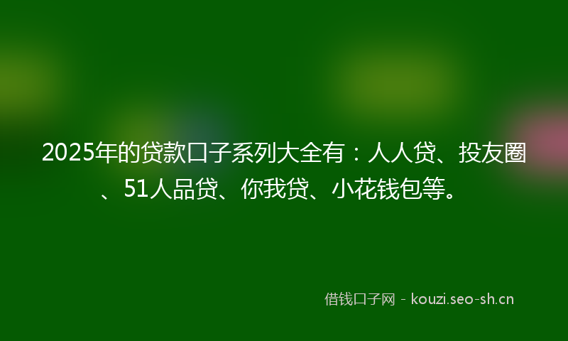 2025年的贷款口子系列大全有：人人贷、投友圈、51人品贷、你我贷、小花钱包等。