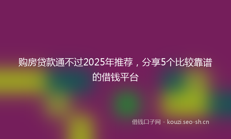 购房贷款通不过2025年推荐，分享5个比较靠谱的借钱平台