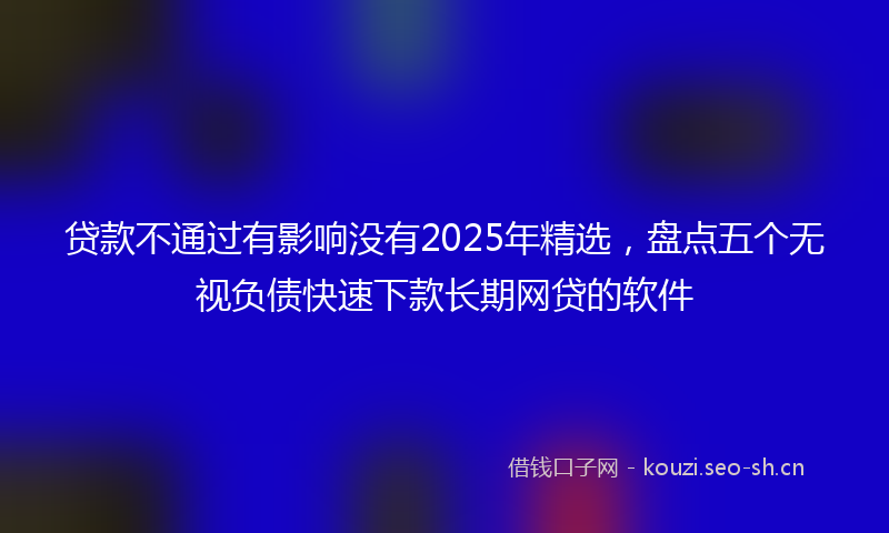 贷款不通过有影响没有2025年精选，盘点五个无视负债快速下款长期网贷的软件