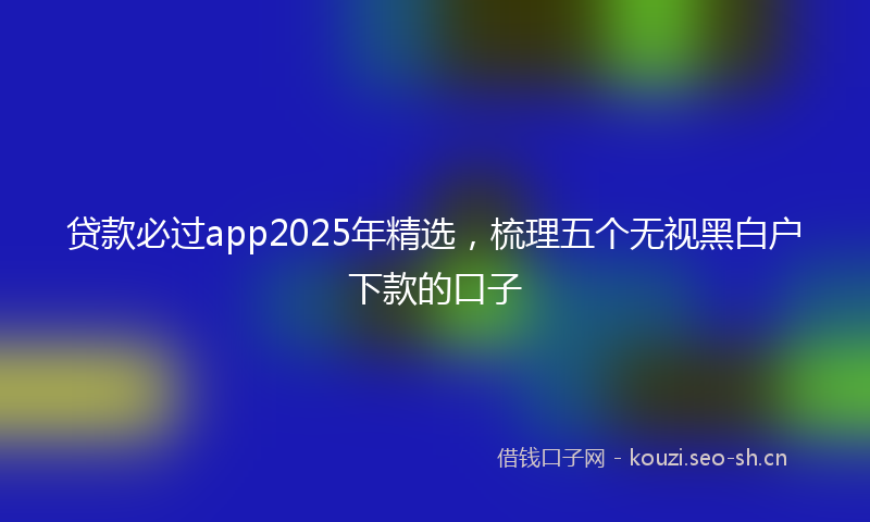 贷款必过app2025年精选，梳理五个无视黑白户下款的口子