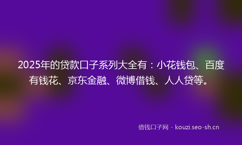 2025年的贷款口子系列大全有：小花钱包、百度有钱花、京东金融、微博借钱、人人贷等。