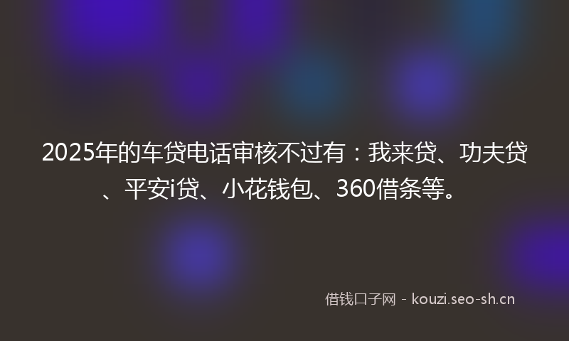 2025年的车贷电话审核不过有:我来贷、功夫贷、平安i贷、小花钱包、360借条等。