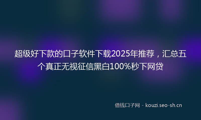 超级好下款的口子软件下载2025年推荐，汇总五个真正无视征信黑白100%秒下网贷