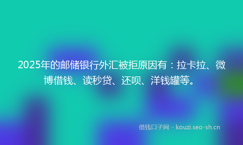 2025年的邮储银行外汇被拒原因有：拉卡拉、微博借钱、读秒贷、还呗、洋钱罐等。