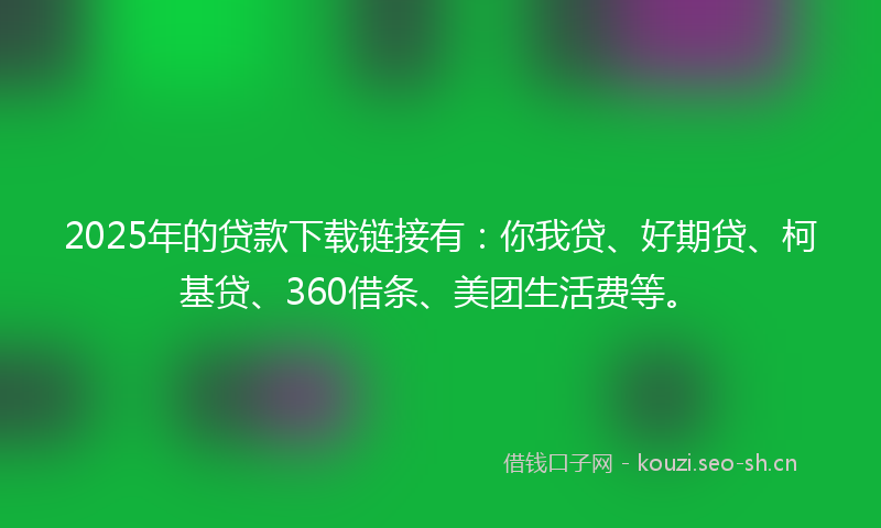 2025年的贷款下载链接有：你我贷、好期贷、柯基贷、360借条、美团生活费等。