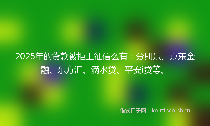 2025年的贷款被拒上征信么有：分期乐、京东金融、东方汇、滴水贷、平安i贷等。