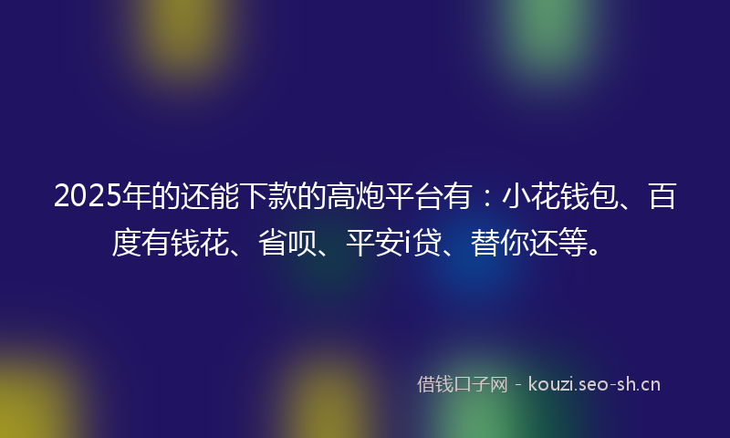 2025年的还能下款的高炮平台有:小花钱包、百度有钱花、省呗、平安i贷、替你还等。